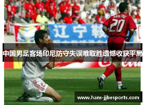 中国男足客场印尼防守失误难取胜遗憾收获平局